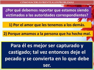 CÓMOHACERLESFRENTEALOSPROBLEMAS
¿Por qué debemos reportar que estamos siendo
victimados a las autoridades correspondientes?
1) Por el amor que les tenemos a los demás.
2) Porque amamos a la persona que ha hecho mal.
Para él es mejor ser capturado y
castigado; tal vez entonces deje el
pecado y se convierta en lo que debe
ser.
 