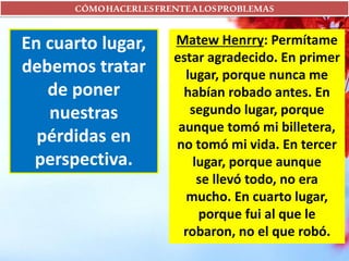 CÓMOHACERLESFRENTEALOSPROBLEMAS
En cuarto lugar,
debemos tratar
de poner
nuestras
pérdidas en
perspectiva.
Matew Henrry: Permítame
estar agradecido. En primer
lugar, porque nunca me
habían robado antes. En
segundo lugar, porque
aunque tomó mi billetera,
no tomó mi vida. En tercer
lugar, porque aunque
se llevó todo, no era
mucho. En cuarto lugar,
porque fui al que le
robaron, no el que robó.
 