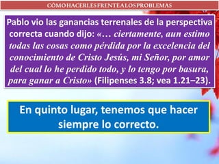 CÓMOHACERLESFRENTEALOSPROBLEMAS
Pablo vio las ganancias terrenales de la perspectiva
correcta cuando dijo: «… ciertamente, aun estimo
todas las cosas como pérdida por la excelencia del
conocimiento de Cristo Jesús, mi Señor, por amor
del cual lo he perdido todo, y lo tengo por basura,
para ganar a Cristo» (Filipenses 3.8; vea 1.21–23).
En quinto lugar, tenemos que hacer
siempre lo correcto.
 