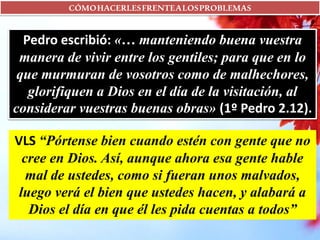 CÓMOHACERLESFRENTEALOSPROBLEMAS
Pedro escribió: «… manteniendo buena vuestra
manera de vivir entre los gentiles; para que en lo
que murmuran de vosotros como de malhechores,
glorifiquen a Dios en el día de la visitación, al
considerar vuestras buenas obras» (1º Pedro 2.12).
VLS “Pórtense bien cuando estén con gente que no
cree en Dios. Así, aunque ahora esa gente hable
mal de ustedes, como si fueran unos malvados,
luego verá el bien que ustedes hacen, y alabará a
Dios el día en que él les pida cuentas a todos”
 