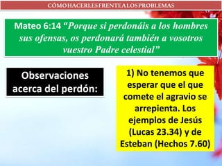 CÓMOHACERLESFRENTEALOSPROBLEMAS
Mateo 6:14 “Porque si perdonáis a los hombres
sus ofensas, os perdonará también a vosotros
vuestro Padre celestial”
Observaciones
acerca del perdón:
1) No tenemos que
esperar que el que
comete el agravio se
arrepienta. Los
ejemplos de Jesús
(Lucas 23.34) y de
Esteban (Hechos 7.60)
 
