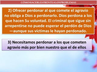 CÓMOHACERLESFRENTEALOSPROBLEMAS
2) Ofrecer perdonar al que comete el agravio
no obliga a Dios a perdonarlo. Dios perdona a los
que hacen Su voluntad. El criminal que sigue sin
arrepentirse no puede esperar el perdón de Dios
—aunque sus víctimas le hayan perdonado.
3) Necesitamos perdonar a los que cometen
agravio más por bien nuestro que el de ellos.
 