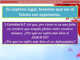 CÓMOHACERLESFRENTEALOSPROBLEMAS
En séptimo lugar, tenemos que ver al
futuro con esperanzas.
1 Corintios 6:7 Así que, por cierto es ya una falta
en vosotros que tengáis pleitos entre vosotros
mismos. ¿Por qué no sufrís más bien el
AGRAVIO?
¿Por qué no sufrís más bien el ser defraudados?
 