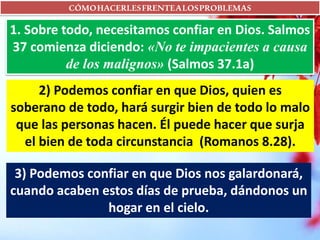 CÓMOHACERLESFRENTEALOSPROBLEMAS
1. Sobre todo, necesitamos confiar en Dios. Salmos
37 comienza diciendo: «No te impacientes a causa
de los malignos» (Salmos 37.1a)
2) Podemos confiar en que Dios, quien es
soberano de todo, hará surgir bien de todo lo malo
que las personas hacen. Él puede hacer que surja
el bien de toda circunstancia (Romanos 8.28).
3) Podemos confiar en que Dios nos galardonará,
cuando acaben estos días de prueba, dándonos un
hogar en el cielo.
 