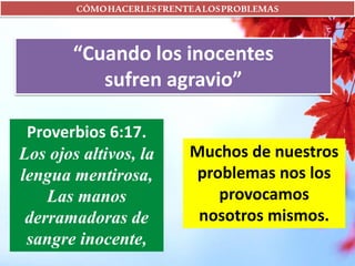 CÓMOHACERLESFRENTEALOSPROBLEMAS
“Cuando los inocentes
sufren agravio”
Muchos de nuestros
problemas nos los
provocamos
nosotros mismos.
Proverbios 6:17.
Los ojos altivos, la
lengua mentirosa,
Las manos
derramadoras de
sangre inocente,
 