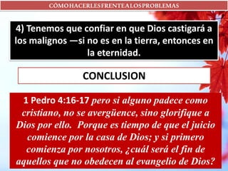 CÓMOHACERLESFRENTEALOSPROBLEMAS
4) Tenemos que confiar en que Dios castigará a
los malignos —si no es en la tierra, entonces en
la eternidad.
CONCLUSION
1 Pedro 4:16-17 pero si alguno padece como
cristiano, no se avergüence, sino glorifique a
Dios por ello. Porque es tiempo de que el juicio
comience por la casa de Dios; y si primero
comienza por nosotros, ¿cuál será el fin de
aquellos que no obedecen al evangelio de Dios?
 