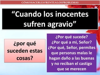 CÓMOHACERLESFRENTEALOSPROBLEMAS
“Cuando los inocentes
sufren agravio”
¿por qué
suceden estas
cosas?
¿Por qué sucede?
¿Por qué a mi, Señor?
¿Por qué, Señor, permites
que personas malas le
hagan daño a las buenas
y no reciban el castigo
que se merecen
 