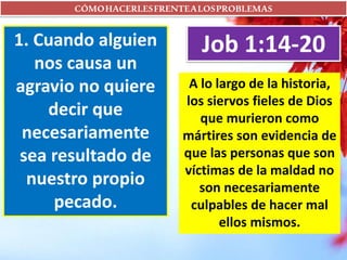 CÓMOHACERLESFRENTEALOSPROBLEMAS
1. Cuando alguien
nos causa un
agravio no quiere
decir que
necesariamente
sea resultado de
nuestro propio
pecado.
Job 1:14-20
A lo largo de la historia,
los siervos fieles de Dios
que murieron como
mártires son evidencia de
que las personas que son
víctimas de la maldad no
son necesariamente
culpables de hacer mal
ellos mismos.
 