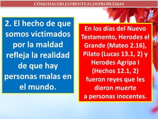 CÓMOHACERLESFRENTEALOSPROBLEMAS
2. El hecho de que
somos victimados
por la maldad
refleja la realidad
de que hay
personas malas en
el mundo.
En los días del Nuevo
Testamento, Herodes el
Grande (Mateo 2.16),
Pilato (Lucas 13.1, 2) y
Herodes Agripa I
(Hechos 12.1, 2)
fueron reyes que les
dieron muerte
a personas inocentes.
 
