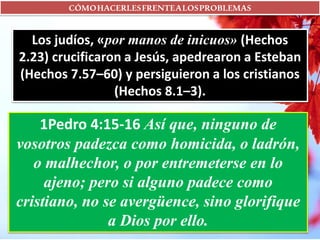 CÓMOHACERLESFRENTEALOSPROBLEMAS
Los judíos, «por manos de inicuos» (Hechos
2.23) crucificaron a Jesús, apedrearon a Esteban
(Hechos 7.57–60) y persiguieron a los cristianos
(Hechos 8.1–3).
1Pedro 4:15-16 Así que, ninguno de
vosotros padezca como homicida, o ladrón,
o malhechor, o por entremeterse en lo
ajeno; pero si alguno padece como
cristiano, no se avergüence, sino glorifique
a Dios por ello.
 