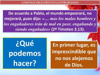 CÓMOHACERLESFRENTEALOSPROBLEMAS
De acuerdo a Pablo, el mundo empeorará, no
mejorará, pues dijo: «… mas los malos hombres y
los engañadores irán de mal en peor, engañando y
siendo engañados» (2ª Timoteo 3.13).
¿Qué
podemos
hacer?
En primer lugar, es
imprescindible que
no nos alejemos
de Dios.
 
