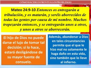 CÓMOHACERLESFRENTEALOSPROBLEMAS
Mateo 24:9-10 Entonces os entregarán a
tribulación, y os matarán, y seréis aborrecidos de
todas las gentes por causa de mi nombre. Muchos
tropezarán entonces, y se entregarán unos a otros,
y unos a otros se aborrecerán.
El hijo de Dios no puede
darse el lujo de tomar tal
decisión; si lo hace,
estará desligándose de
su mayor fuente de
consuelo.
Además, abandonar a Dios
en tales circunstancias
permite que el que le
hizo mal no solamente le
haga daño en esta vida,
sino también que lo lleve
al infierno.
 