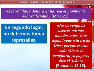 CÓMOHACERLESFRENTEALOSPROBLEMAS
«Jehová dio, y Jehová quitó; sea el nombre de
Jehová bendito» (Job 1.21).
En segundo lugar,
no debemos tomar
represalias.
«No os venguéis
vosotros mismos,
amados míos, sino
dejad lugar a la ira de
Dios; porque escrito
está: Mía es la
venganza, yo pagaré,
dice el Señor»
(Romanos 12.19).
 