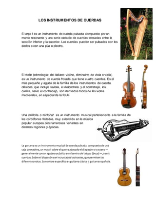 LOS INSTRUMENTOS DE CUERDAS
El arpa1 es un instrumento de cuerda pulsada compuesto por un
marco resonante y una serie variable de cuerdas tensadas entre la
sección inferior y la superior. Las cuerdas pueden ser pulsadas con los
dedos o con una púa o plectro.
El violín (etimología: del italiano violino, diminutivo de viola o viella)
es un instrumento de cuerda frotada que tiene cuatro cuerdas. Es el
más pequeño y agudo de la familia de los instrumentos de cuerda
clásicos, que incluye laviola, el violonchelo y el contrabajo, los
cuales, salvo el contrabajo, son derivados todos de las violas
medievales, en especial de la fídula.
Una zanfoña o zanfona1 es un instrumento musical perteneciente a la familia de
los cordófonos frotados, muy extendido en la música
popular europea con numerosas variantes en
distintas regiones y épocas.
La guitarraesun instrumentomusical de cuerdapulsada,compuestode una
caja de madera,un mástil sobre el que vaadosadoel diapasóno trastero—
generalmente conunagujeroacústicoenel centrode latapa (boca)—,yseis
cuerdas.Sobre el diapasónvanincrustadoslostrastes,que permitenlas
diferentes notas.Sunombre específicoes guitarraclásicao guitarraespañola.
 