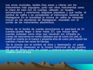 Los arcos musicales, laúdes, liras, arpas y cítaras son los
instrumentos más populares, junto con otros instrumentos como
la cítara de tubo con 22 cuerdas, utilizado en rituales,
exhumaciones y ceremonias religiosas populares y que recibe el
nombre de valiha y es considerado el instrumento nacional de
Madagascar. En la actualidad, la música de valiha se interpreta
incluso en las discotecas de Madagascar, mezclado con el
sonido de los instrumentos electrónicos.
Dentro de la familia de cuerda encontramos el arpa-laúd de 21
cuerdas (puede llegar a tener hasta 27), que incluye tanto
cuerdas pulsadas como otras que resuenan por simpatía; su
cuerpo de resonancia es media calabaza que se cubre con piel, el
mástil se inserta en el cuerpo y presenta aros de cuero para sujetar las
cuerdas y hacen las veces de clavijas.
Se le conoce con el nombre de Kora y desempeña un papel
especialmente destacado en la música tradicional de los pueblos
del sur de África como los zulúes y produce un sonido delicado y
metálico como el arpa.

 