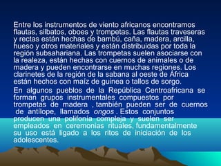 Entre los instrumentos de viento africanos encontramos
flautas, silbatos, oboes y trompetas. Las flautas traveseras
y rectas están hechas de bambú, caña, madera, arcilla,
hueso y otros materiales y están distribuidas por toda la
región subsahariana. Las trompetas suelen asociarse con
la realeza, están hechas con cuernos de animales o de
madera y pueden encontrarse en muchas regiones. Los
clarinetes de la región de la sabana al oeste de África
están hechos con maíz de guinea o tallos de sorgo.
En algunos pueblos de la República Centroafricana se
forman grupos instrumentales compuestos por
trompetas de madera , también pueden ser de cuernos
de antílope, llamados ongos . Estos conjuntos
producen una polifonía compleja y suelen ser
empleados en ceremonias rituales, fundamentalmente
su uso está ligado a los ritos de iniciación de los
adolescentes.

 