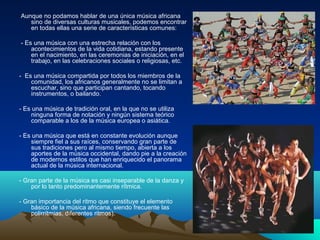 Aunque no podamos hablar de una única música africana
sino de diversas culturas musicales, podemos encontrar
en todas ellas una serie de características comunes:
- Es una música con una estrecha relación con los
acontecimientos de la vida cotidiana, estando presente
en el nacimiento, en las ceremonias de iniciación, en el
trabajo, en las celebraciones sociales o religiosas, etc.
- Es una música compartida por todos los miembros de la
comunidad, los africanos generalmente no se limitan a
escuchar, sino que participan cantando, tocando
instrumentos, o bailando.
- Es una música de tradición oral, en la que no se utiliza
ninguna forma de notación y ningún sistema teórico
comparable a los de la música europea o asiática.
- Es una música que está en constante evolución aunque
siempre fiel a sus raíces, conservando gran parte de
sus tradiciones pero al mismo tiempo, abierta a los
aportes de la música occidental, dando pie a la creación
de modernos estilos que han enriquecido el panorama
actual de la música internacional.
- Gran parte de la música es casi inseparable de la danza y
por lo tanto predominantemente rítmica.
- Gran importancia del ritmo que constituye el elemento
básico de la música africana, siendo frecuente las
polirrítmias, diferentes ritmos).

 