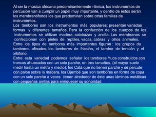 Al ser la música africana predominantemente rítmica, los instrumentos de
percusión van a cumplir un papel muy importante, y dentro de éstos serán
los membranófonos los que predominen sobre otras familias de
instrumentos.
Los tambores son los instrumentos más populares; presentan variadas
formas y diferentes tamaños. Para la confección de los cuerpos de los
instrumentos se utilizan madera, calabazas y arcilla. Las membranas se
confeccionan con pieles de reptiles, vacas, cabras y otros animales.
Entre los tipos de tambores más importantes figuran : los grupos de
tambores afinados, los tambores de fricción, el tambor de tensión y el
xilófono.
Entre esta variedad podemos señalar los tambores Yuca construidos con
troncos ahuecados con un solo parche, en tres tamaños, (el mayor suele
medir hasta un metro y medio); los Catá que no tienen parche y se percute
con palos sobre la madera, los Djembé que son tambores en forma de copa
con un solo parche a veces tienen alrededor de éste unas láminas metálicas
con pequeñas anillas para enriquecer su sonoridad

 