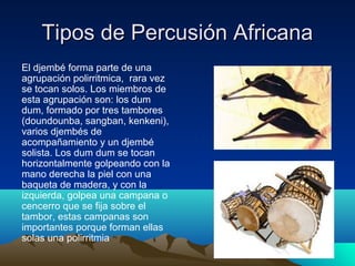 Tipos de Percusión Africana
El djembé forma parte de una
agrupación polirritmica, rara vez
se tocan solos. Los miembros de
esta agrupación son: los dum
dum, formado por tres tambores
(doundounba, sangban, kenkeni),
varios djembés de
acompañamiento y un djembé
solista. Los dum dum se tocan
horizontalmente golpeando con la
mano derecha la piel con una
baqueta de madera, y con la
izquierda, golpea una campana o
cencerro que se fija sobre el
tambor, estas campanas son
importantes porque forman ellas
solas una polirritmia

 