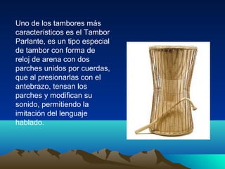Uno de los tambores más
característicos es el Tambor
Parlante, es un tipo especial
de tambor con forma de
reloj de arena con dos
parches unidos por cuerdas,
que al presionarlas con el
antebrazo, tensan los
parches y modifican su
sonido, permitiendo la
imitación del lenguaje
hablado.

 