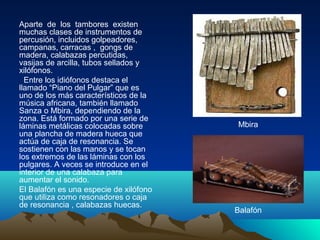 Aparte de los tambores existen
muchas clases de instrumentos de
percusión, incluidos golpeadores,
campanas, carracas , gongs de
madera, calabazas percutidas,
vasijas de arcilla, tubos sellados y
xilófonos.
Entre los idiófonos destaca el
llamado “Piano del Pulgar” que es
uno de los más característicos de la
música africana, también llamado
Sanza o Mbira, dependiendo de la
zona. Está formado por una serie de
láminas metálicas colocadas sobre
una plancha de madera hueca que
actúa de caja de resonancia. Se
sostienen con las manos y se tocan
los extremos de las láminas con los
pulgares. A veces se introduce en el
interior de una calabaza para
aumentar el sonido.
El Balafón es una especie de xilófono
que utiliza como resonadores o caja
de resonancia , calabazas huecas.

Mbira

Balafón

 