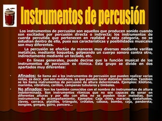 Los instrumentos de percusión son aquellos que producen sonido cuando son excitados por percusión directa o indirecta; los instrumentos de cuerda percutida que pertenecen en realidad a esta categoría, no se estudian dentro de ella, pues sus características y posibilidades musicales son muy diferentes. La percusión se efectúa de maneras muy diversas mediante varillas metálicas, mediante baquetas, golpeando un cuerpo sonoro contra otro, indirectamente mediante un teclado, etc. En líneas generales, puede decirse que la función musical de los instrumentos de percusión es rítmica. Este grupo se divide en dos apartados muy diferentes: Afinados:   Se llama así a los instrumentos de percusión que pueden realizar varias notas, es decir, que son melódicos, ya que pueden tocar distintas melodías. También se les llama instrumentos de percusión de altura determinada. Ejemplos: Xilófono, marimba, vibráfono, carillón, campanas tubulares y timbales. No afinados:   Son los también conocidos con el nombre de instrumentos de altura indeterminada. Son instrumentos rítmicos que no son capaces de sonar en diferentes alturas y por ello con ellos no se pueden tocar melodías. Son instrumentos de acompañamiento. Ejemplos: Caja china, maracas, castañuelas, claves, carraca, platillos, triángulo, crótalos, cabasa, bombo, caja, pandereta, bongóes, gongas, güiro, pancero… Instrumentos de percusión 