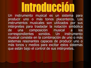 Un instrumento musical es un sistema para producir uno o más tonos placenteros. Los instrumentos musicales son utilizados por sus intérpretes para trasladar la notación simbólica de una composición musical a los correspondientes sonidos. Un instrumento musical consiste en la combinación de uno o más sistemas resonantes capaces de producir uno o más tonos y medios para excitar estos sistemas que están bajo el control de sus intérpretes.  Introducción 