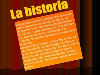 Antiguamente el área principal de la actuación era un espacio en el que los cantantes, los  danzarines y los instrumentos representaban su número. A partir del siglo XVI el significado de orquesta se ha ido modificando a un conjunto de músicos que tocan la misma obra o número. Después de dos siglos y hasta hoy en día, ha  ido tomando forma hasta llegar a formar un  grupo realmente organizado, ahora los conjun- tos ya no son variables, eligen a buenos  intérpretes y de varias localidades o incluso, en las orquesta más buenas, gente de otros  países.  La historia 