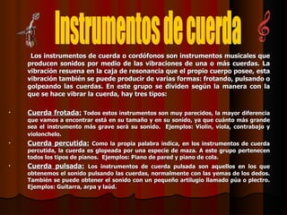 Los instrumentos de cuerda o cordófonos son instrumentos musicales que producen sonidos por medio de las vibraciones de una o más cuerdas. La vibración resuena en la caja de resonancia que el propio cuerpo posee, esta vibración también se puede producir de varias formas: frotando, pulsando o golpeando las cuerdas. En este grupo se dividen según la manera con la que se hace vibrar la cuerda, hay tres tipos: Cuerda frotada:   Todos estos instrumentos son muy parecidos, la mayor diferencia que vamos a encontrar está en su tamaño y en su sonido, ya que cuánto más grande sea el instrumento más grave será su sonido.  Ejemplos: Violín, viola, contrabajo y violonchelo.   Cuerda percutida:   Como la propia palabra indica, en los instrumentos de cuerda percutida, la cuerda es glopeada por una especie de maza. A este grupo pertenecen todos los tipos de pianos.  Ejemplos: Piano de pared y piano de cola. Cuerda pulsada:   Los instrumentos de cuerda pulsada son aquellos en los que obtenemos el sonido pulsando las cuerdas, normalmente con las yemas de los dedos. También se puede obtener el sonido con un pequeño artilugio llamado púa o plectro. Ejemplos: Guitarra, arpa y laúd. Instrumentos de cuerda 