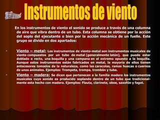 En los instrumentos de viento el sonido se produce a través de una columna de aire que vibra dentro de un tubo. Esta columna se obtiene por la acción del soplo del ejecutante o bien por la acción mecánica de un fuelle. Este grupo se divide en dos apartados:  Viento – metal:   Los instrumentos de viento-metal son instrumentos musicales de viento compuestos por un tubo de metal (generalmente latón), que puede estar doblado o recto, una boquilla y una campana en el extremo opuesto a la boquilla. Aunque estos instrumentos están fabricados en metal, la mayoría de ellos tienen antecesores tomados de la naturaleza, como las caracolas, ramas huecas o cuernos de unos animales. Ejemplos: Trompeta, trompa, trombón y tuba. Viento – madera:   Se dicen que pertenecen a la familia madera los instrumentos musicales cuyo sonido es producido soplando dentro de un tubo que tradicional-mente esta hecho con madera. Ejemplos: Flauta, clarinete, oboe, saxofón y fagot. Instrumentos de viento 