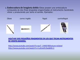 Embocadura de lengüeta doble:Éstos poseen una embocadura compuesta de dos finas lengüetas enganchadas al instrumento haciéndolo vibrar y produciendo por tanto el sonido. Ejemplos:Oboe             corno inglés                   fagot                 contrafagot  3.         AQUÍ HAY DOS PEQUEÑOS FRAGMENTOS EN LOS QUE TOCAN INSTRUMENTOS DE VIENTO-MADERA:http://www.youtube.com/watch?v=qvzT_LIWkEY&feature=relatedhttp://www.youtube.com/watch?v=rruKUeXFc9w&NR=1
