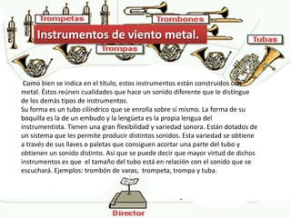 Instrumentos de viento metal.Como bien se indica en el título, estos instrumentos están construidos con metal. Éstos reúnen cualidades que hace un sonido diferente que le distingue de los demás tipos de instrumentos.Su forma es un tubo cilíndrico que se enrolla sobre sí mismo. La forma de su boquilla es la de un embudo y la lengüeta es la propia lengua del instrumentista. Tienen una gran flexibilidad y variedad sonora. Están dotados de un sistema que les permite producir distintos sonidos. Esta variedad se obtiene a través de sus llaves o paletas que consiguen acortar una parte del tubo y obtienen un sonido distinto. Así que se puede decir que mayor virtud de dichos instrumentos es que  el tamaño del tubo está en relación con el sonido que se escuchará. Ejemplos: trombón de varas,  trompeta, trompa y tuba.