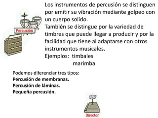 Los instrumentos de percusión se distinguen por emitir su vibración mediante golpeo con un cuerpo solido. También se distingue por la variedad de timbres que puede llegar a producir y por la facilidad que tiene al adaptarse con otros instrumentos musicales. Ejemplos:  timbales                     marimbaPodemos diferenciar tres tipos:Percusión de membranas.Percusión de láminas.Pequeña percusión.  