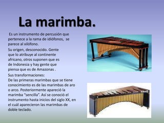 La marimba. Es un instrumento de percusión que pertenece a la rama de idiófonos,  se parece al xilófono.Su origen, desconocido. Gente que lo atribuye al continente africano, otros suponen que es de Indonesia y hay gente que piensa que es de Amazonas .Sus transformaciones:De las primeras marimbas que se tiene conocimiento es de las marimbas de aro o arco. Posteriormente apareció la marimba “sencilla”. Así se conoció el instrumento hasta inicios del siglo XX, en el cuál aparecieron las marimbas de doble teclado.