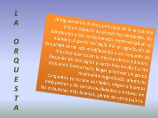 LAORQUESTAAntiguamente el área principal de la actuación era un espacio en el que los cantantes, los danzarines y los instrumentos representaban su número. A partir del siglo XVI el significado de orquesta se ha  ido modificando a un conjunto de músicos que tocan la misma obra o número. Después de dos siglos y hasta hoy en día ha ido tomando forma hasta llegar a formar un grupo realmente organizado, ahora los conjuntos ya no son variables, eligen a buenos intérpretes y de varias localidades o incluso, en las orquestas más buenas, gente de otros países.