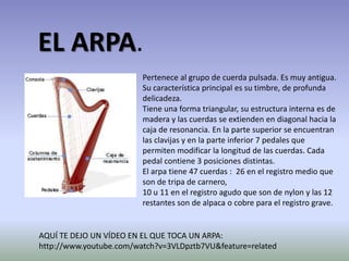 EL ARPA. Pertenece al grupo de cuerda pulsada. Es muy antigua. Su característica principal es su timbre, de profunda delicadeza.Tiene una forma triangular, su estructura interna es de madera y las cuerdas se extienden en diagonal hacia la caja de resonancia. En la parte superior se encuentran las clavijas y en la parte inferior 7 pedales que permiten modificar la longitud de las cuerdas. Cada pedal contiene 3 posiciones distintas.El arpa tiene 47 cuerdas :  26 en el registro medio que son de tripa de carnero,10 u 11 en el registro agudo que son de nylon y las 12 restantes son de alpaca o cobre para el registro grave.AQUÍ TE DEJO UN VÍDEO EN EL QUE TOCA UN ARPA:http://www.youtube.com/watch?v=3VLDpztb7VU&feature=related