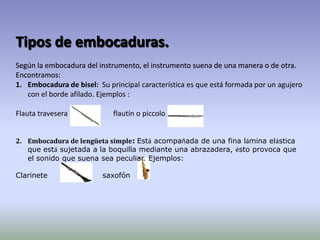 Tipos de embocaduras.Según la embocadura del instrumento, el instrumento suena de una manera o de otra. Encontramos:Tipos de embocaduras.Según la embocadura del instrumento, el instrumento suena de una manera o de otra. Encontramos:Embocadura de bisel:Su principal característica es que está formada por un agujero con el borde afilado.Ejemplos :Flauta travesera                         flautín o piccolo    . Tipos de embocaduras.Según la embocadura del instrumento, el instrumento suena de una manera o de otra. Encontramos:Tipos de embocaduras.Según la embocadura del instrumento, el instrumento suena de una manera o de otra. Encontramos:2.    Embocadura de lengüeta simple:Está acompañada de una fina lámina elástica que está sujetada a la boquilla mediante una abrazadera, ésto provoca que el sonido que suena sea peculiar. Ejemplos:Clarinete                      saxofón  
