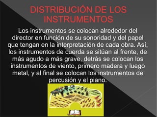 DISTRIBUCIÓN DE LOS
INSTRUMENTOS
Los instrumentos se colocan alrededor del
director en función de su sonoridad y del papel
que tengan en la interpretación de cada obra. Así,
los instrumentos de cuerda se sitúan al frente, de
más agudo a más grave, detrás se colocan los
instrumentos de viento, primero madera y luego
metal, y al final se colocan los instrumentos de
percusión y el piano.
 