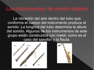 Los instrumentos de viento-madera
La vibración del aire dentro del tubo que
conforma el cuerpo del instrumento produce el
sonido. La longitud del tubo determina la altura
del sonido. Algunos de los instrumentos de este
grupo están construidos con metal, como es el
caso del saxofón y la flauta.
 