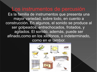 Los instrumentos de percusión
Es la familia de instrumentos que presenta una
mayor variedad, sobre todo, en cuento a
construcción. En algunos, el sonido se produce al
ser golpeados, entrechocados, frotados, y
agitados. El sonido, además, puede ser
afinado,como en los xilófonos, o indeterminado,
como en el tambor.
 