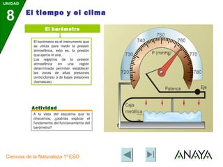 UNIDAD

         El tiempo y el clima
 8
                    El barómetro

             El barómetro es el instrumento que
             se utiliza para medir la presión
             atmosférica, esto es, la presión
             que ejerce el aire.
             Los registros de la presión
             atmosférica     en    una    región
             determinada permiten establecer
             las zonas de altas presiones
             (anticiclones) o de bajas presiones
             (borrascas).




            Actividad
             A la vista del esquema que te
             ofrecemos, ¿podrías explicar el
             fundamento del funcionamiento del
             barómetro?




 Ciencias de la Naturaleza 1º ESO
 