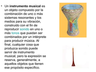 • Un instrumento musical es
un objeto compuesto por la
combinación de uno o más
sistemas resonantes y los
medios para su vibración,
construido con el fin de
reproducir sonido en uno o
más tonos que puedan ser
combinados por un intérprete
para producir música. Al
final, cualquier cosa que
produzca sonido puede
servir de instrumento
musical, pero la expresión se
reserva, generalmente, a
aquellos objetos que tienen
ese propósito específico.
 