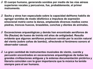 ♫ El cuerpo humano, generando sonidos por medio de las vías aéreas
superiores vocales y percusivos, fue, probablemente, el primer
instrumento.
♫ Sachs y otros han especulado sobre la capacidad delHomo habilis de
agregar sonidos de modo idiofónico a impulsos de expresión
emocional motriz como la danza, empleando diversos medios como
piedras, troncos huecos, brazaletes, conchas y dientes de animales.
♫ Excavaciones arqueológicas y demás han encontrado aerófonos de
filo (flautas) de hueso de treinta mil años de antigüedad. Resulta
evidente que algunos aerófonos producen sonido por la acción natural
del viento (sobre cañas de bambú), ofreciendo el fenómeno sonoro al
observador casual.
♫ La gran cantidad de instrumentos musicales de viento, cuerda y
percusión encontrados en excavaciones arqueológicas de todas las
grandes civilizaciones antiguas y la extensa documentación pictórica y
literaria coinciden con la gran importancia que la música ha tenido
siempre para el ser humano.
 