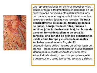 Las representaciones en pinturas rupestres y las
piezas enteras o fragmentarias encontradas en las
excavaciones de yacimientos prehistóricos, nos
han dado a conocer algunos de los instrumentos
conocidos en las épocas más remotas. Se trata
principalmente de silbatos, flautas de caña o
de hueso, sonajeros de cortitas, huesos o
semillas (más tarde de cerámica), tambores de
barro en forma de cubilete o de copa, la
caracola, una concha de grandes dimensiones
usada como trompa y cuernos de animales
vaciados con el mismo fin, etc. El
descubrimiento de los metales en primer lugar del
bronce—proporcionó al hombre un nuevo material
idóneo para la construcción de instrumentos;
sobre todo de viento, como trompas y trompetas,
y de percusión, como tambores, sonajas y sistros.
 