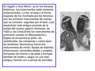En Egipto y Asia Menor, ya en los tiempos
históricos, los instrumentos están bastante
evolucionados. La lira, el arpa y el kinnor
(especie de lira inventada por los fenicios),
son los primeros instrumentos de cuerda
que se conocen, seguidos por el laúd, cuyo
espécimen más antiguo procede de la
tumba del músico egipcio Harmosis, de
1500 a. de Cristo.Entre los instrumentos de
percusión usados en Mesopotamia y
Egipto se encuentra el sistro, las
castañuelas, las campanas y varios tipos
de tambores. Numerosos fueron los
instrumentos de viento: flautas de distintas
dimensiones, caramillos dobles y simples,
trompetas de bronce o de plata y trompas
también de metal o, según un uso más
antiguo, hechas con cuernos de animales.
 