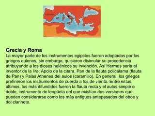 Grecia y Roma
La mayor parte de los instrumentos egipcios fueron adoptados por los
griegos quienes, sin embargo, quisieron disimular su procedencia
atribuyendo a los dioses helénicos su invención. Asi Hermes sería el
inventor de la lira; Apolo de la citara, Pan de la flauta policálama (flauta
de Pan) y Palas Athenea del aulos (caramillo). En general, los griegos
prefirieron los instrumentos de cuerda a los de viento. Entre estos
últimos, los más difundidos fueron la flauta recta y el aulos simple o
doble, instrumento de lengüeta del que existían dos versiones que
pueden considerarse como los más antiguos antepasados del oboe y
del clarinete.
 