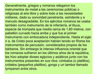 Generalmente, griegos y romanos relegaron los
instrumentos de metal a las ceremonias públicas o
religiosas al aire libre y sobre todo a las necesidades
militares, dada su sonoridad penetrante, estridente y a
menudo desagradable. En los ejércitos romanos se usaba
también como instrumento de la infantería, el lituus,
especie de trompeta que medía cerca de 1,60 metros, con
pabellón curvado hacia arriba y que fue el primer
instrumento con embocadura independiente. Hasta el siglo
n a. de Cristo poca aceptación habían tenido en Roma los
instrumentos de percusión, considerados propios de los
bárbaros. Sin embargo la intensa influencia oriental que
los romanos sufrieron en los últimos años de la república,
les hizo adoptar dioses egipcios y asiáticos junto con los
instrumentos presentes en sus ritos: címbalos (o platillos),
crótalos (pequeños platillos), gongs y un tambor llamado
tympanon entre otros.
 