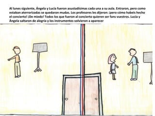 Al lunes siguiente, Ángela y Lucía fueron asustadísimas cada una a su aula. Entraron, pero como
estaban aterrorizadas se quedaron mudas. Los profesores les dijeron: ¡pero cómo habeis hecho
el concierto! ¡De miedo! Todos los que fueron al concierto quieren ser fans vuestros. Lucía y
Ángela saltaron de alegría y los instrumentos volvieron a aparecer
 