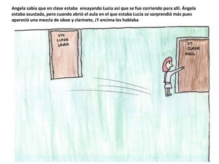 Angela sabía que en clase estaba ensayando Lucia así que se fue corriendo para allí. Ángela
estaba asustada, pero cuando abrió el aula en el que estaba Lucía se sorprendió más pues
apareció una mezcla de oboe y clarinete, ¡Y encima les hablaba
 
