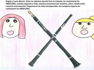 Ángela y Lucía dijeron: ¡Pero no sabemos tocarte! Eso no importa, les contestaron los
OBOCLARIS, cuando empecéis a toda, nosotros tocaremos por vosotras, ¿Pero dónde están
nuestros instrumentos? Preguntaron las niñas desesperadas. Eso tampoco importa les
contestaron los OBOCLARIS
 